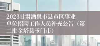 2023甘肃酒泉市县市区事业单位招聘工作人员补充公告（第二批金塔县玉门市）