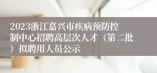 2023浙江嘉兴市疾病预防控制中心招聘高层次人才（第二批）拟聘用人员公示