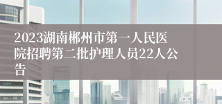 2023湖南郴州市第一人民医院招聘第二批护理人员22人公告