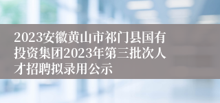 2023安徽黄山市祁门县国有投资集团2023年第三批次人才招聘拟录用公示