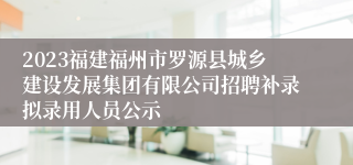 2023福建福州市罗源县城乡建设发展集团有限公司招聘补录拟录用人员公示