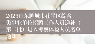 2023山东聊城市茌平区综合类事业单位招聘工作人员递补（第二批）进入考察体检人员名单通知