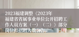 2023福建调整《2023年福建省省属事业单位公开招聘工作人员方案（一）（二）》部分岗位拟招聘人数公告