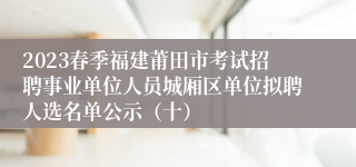 2023春季福建莆田市考试招聘事业单位人员城厢区单位拟聘人选名单公示（十）