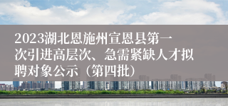 2023湖北恩施州宣恩县第一次引进高层次、急需紧缺人才拟聘对象公示（第四批）