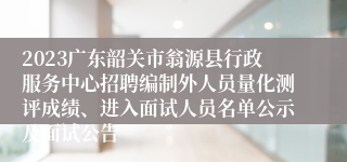 2023广东韶关市翁源县行政服务中心招聘编制外人员量化测评成绩、进入面试人员名单公示及面试公告