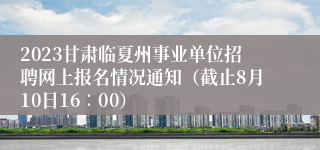 2023甘肃临夏州事业单位招聘网上报名情况通知（截止8月10日16∶00）