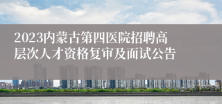 2023内蒙古第四医院招聘高层次人才资格复审及面试公告