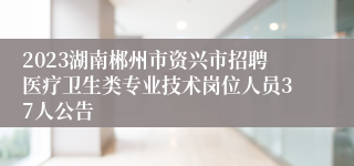 2023湖南郴州市资兴市招聘医疗卫生类专业技术岗位人员37人公告