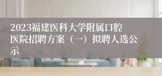 2023福建医科大学附属口腔医院招聘方案（一）拟聘人选公示