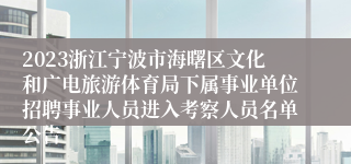 2023浙江宁波市海曙区文化和广电旅游体育局下属事业单位招聘事业人员进入考察人员名单公告
