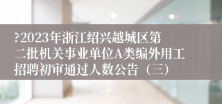 ?2023年浙江绍兴越城区第二批机关事业单位A类编外用工招聘初审通过人数公告（三）