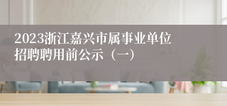 2023浙江嘉兴市属事业单位招聘聘用前公示（一）