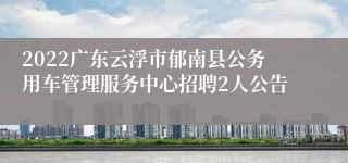 2022广东云浮市郁南县公务用车管理服务中心招聘2人公告