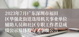 2023年7月广东深圳市福田区华强北街道选用机关事业单位辅助人员和社区专职工作者总成绩公示及体检有关事项公告