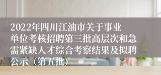 2022年四川江油市关于事业单位考核招聘第三批高层次和急需紧缺人才综合考察结果及拟聘公示（第五批）
