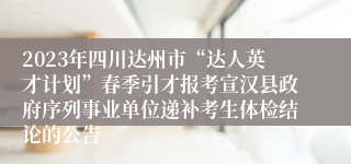 2023年四川达州市“达人英才计划”春季引才报考宣汉县政府序列事业单位递补考生体检结论的公告