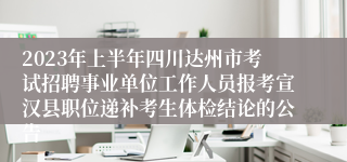 2023年上半年四川达州市考试招聘事业单位工作人员报考宣汉县职位递补考生体检结论的公告