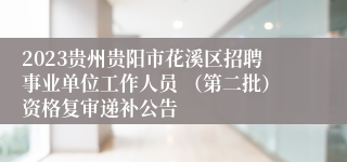 2023贵州贵阳市花溪区招聘事业单位工作人员 （第二批）资格复审递补公告