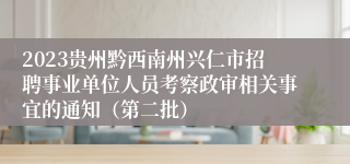 2023贵州黔西南州兴仁市招聘事业单位人员考察政审相关事宜的通知（第二批）