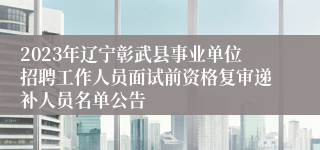 2023年辽宁彰武县事业单位招聘工作人员面试前资格复审递补人员名单公告 