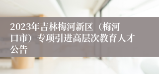 2023年吉林梅河新区（梅河口市）专项引进高层次教育人才公告