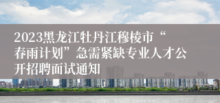 2023黑龙江牡丹江穆棱市“春雨计划”急需紧缺专业人才公开招聘面试通知