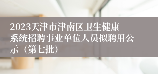 2023天津市津南区卫生健康系统招聘事业单位人员拟聘用公示（第七批）