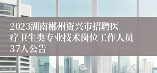 2023湖南郴州资兴市招聘医疗卫生类专业技术岗位工作人员37人公告