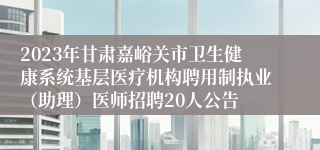 2023年甘肃嘉峪关市卫生健康系统基层医疗机构聘用制执业（助理）医师招聘20人公告