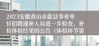 2023安徽黄山市歙县事业单位招聘递补人员进一步检查、补检体检结果的公告（体检环节第一次递补）