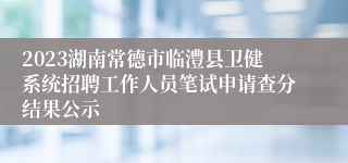 2023湖南常德市临澧县卫健系统招聘工作人员笔试申请查分结果公示