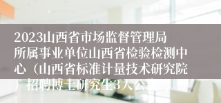 2023山西省市场监督管理局所属事业单位山西省检验检测中心（山西省标准计量技术研究院）招聘博士研究生3人公告