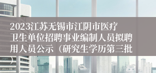 2023江苏无锡市江阴市医疗卫生单位招聘事业编制人员拟聘用人员公示（研究生学历第三批）