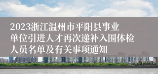 2023浙江温州市平阳县事业单位引进人才再次递补入围体检人员名单及有关事项通知