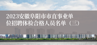 2023安徽阜阳市市直事业单位招聘体检合格人员名单（三）