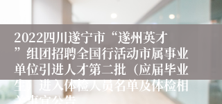 2022四川遂宁市“遂州英才”组团招聘全国行活动市属事业单位引进人才第二批（应届毕业生）进入体检人员名单及体检相关事宜公告