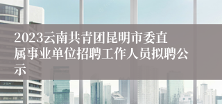 2023云南共青团昆明市委直属事业单位招聘工作人员拟聘公示