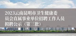 2023云南昆明市卫生健康委员会直属事业单位招聘工作人员拟聘公示（第三批）