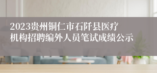 2023贵州铜仁市石阡县医疗机构招聘编外人员笔试成绩公示