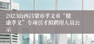 2023山西吕梁市孝义市“健康孝义”专项引才拟聘用人员公示