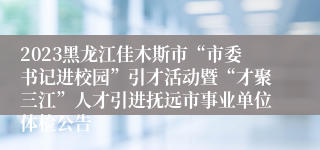 2023黑龙江佳木斯市“市委书记进校园”引才活动暨“才聚三江”人才引进抚远市事业单位体检公告