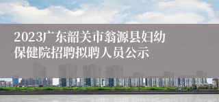 2023广东韶关市翁源县妇幼保健院招聘拟聘人员公示