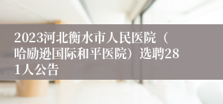 2023河北衡水市人民医院（哈励逊国际和平医院）选聘281人公告