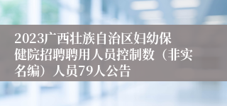 2023广西壮族自治区妇幼保健院招聘聘用人员控制数（非实名编）人员79人公告