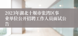 2023年湖北十堰市张湾区事业单位公开招聘工作人员面试公告