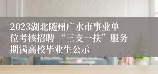 2023湖北随州广水市事业单位考核招聘 “三支一扶”服务期满高校毕业生公示