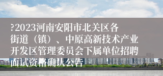 ?2023河南安阳市北关区各街道（镇）、中原高新技术产业开发区管理委员会下属单位招聘面试资格确认公告