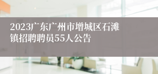 2023广东广州市增城区石滩镇招聘聘员55人公告