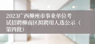 2023广西柳州市事业单位考试招聘柳南区拟聘用人选公示（第四批）